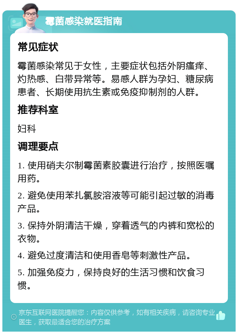 霉菌感染就医指南 常见症状 霉菌感染常见于女性，主要症状包括外阴瘙痒、灼热感、白带异常等。易感人群为孕妇、糖尿病患者、长期使用抗生素或免疫抑制剂的人群。 推荐科室 妇科 调理要点 1. 使用硝夫尔制霉菌素胶囊进行治疗，按照医嘱用药。 2. 避免使用苯扎氯胺溶液等可能引起过敏的消毒产品。 3. 保持外阴清洁干燥，穿着透气的内裤和宽松的衣物。 4. 避免过度清洁和使用香皂等刺激性产品。 5. 加强免疫力，保持良好的生活习惯和饮食习惯。