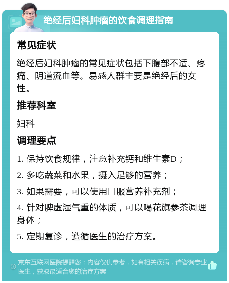 绝经后妇科肿瘤的饮食调理指南 常见症状 绝经后妇科肿瘤的常见症状包括下腹部不适、疼痛、阴道流血等。易感人群主要是绝经后的女性。 推荐科室 妇科 调理要点 1. 保持饮食规律，注意补充钙和维生素D； 2. 多吃蔬菜和水果，摄入足够的营养； 3. 如果需要，可以使用口服营养补充剂； 4. 针对脾虚湿气重的体质，可以喝花旗参茶调理身体； 5. 定期复诊，遵循医生的治疗方案。