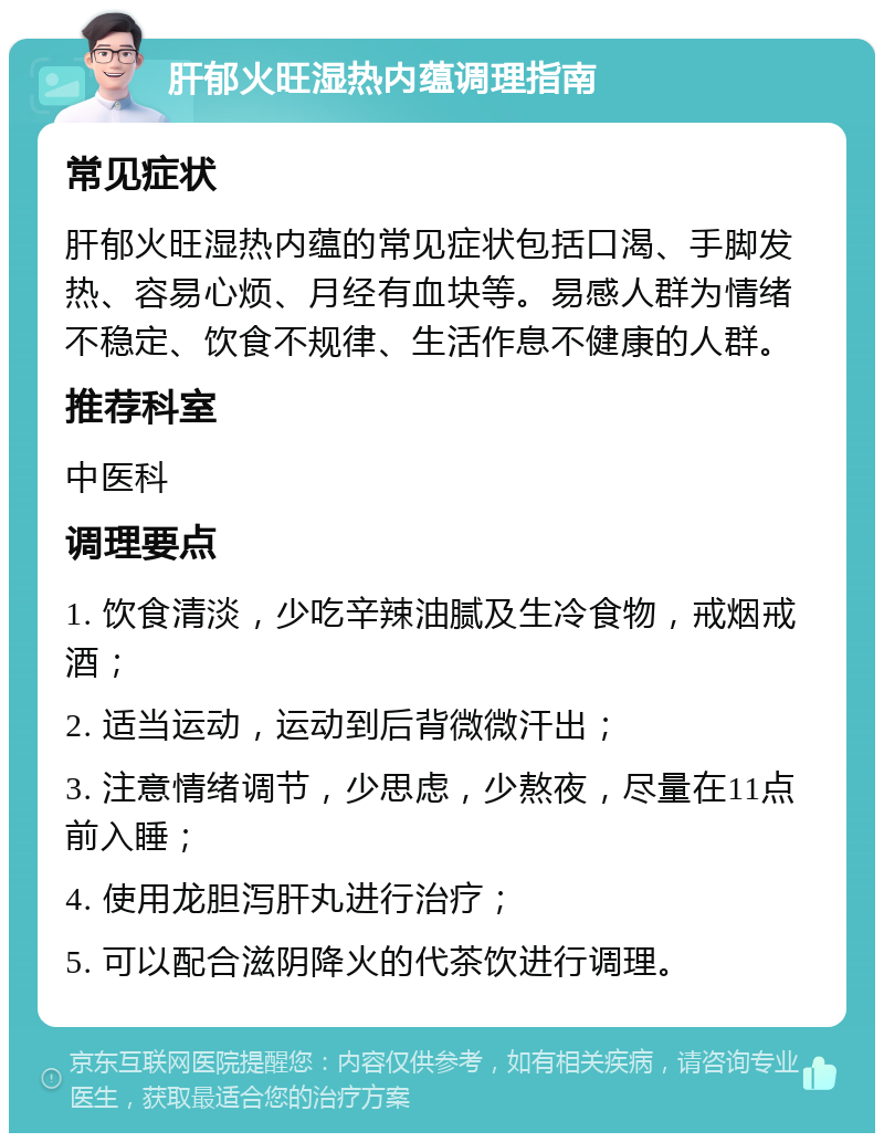 肝郁火旺湿热内蕴调理指南 常见症状 肝郁火旺湿热内蕴的常见症状包括口渴、手脚发热、容易心烦、月经有血块等。易感人群为情绪不稳定、饮食不规律、生活作息不健康的人群。 推荐科室 中医科 调理要点 1. 饮食清淡，少吃辛辣油腻及生冷食物，戒烟戒酒； 2. 适当运动，运动到后背微微汗出； 3. 注意情绪调节，少思虑，少熬夜，尽量在11点前入睡； 4. 使用龙胆泻肝丸进行治疗； 5. 可以配合滋阴降火的代茶饮进行调理。