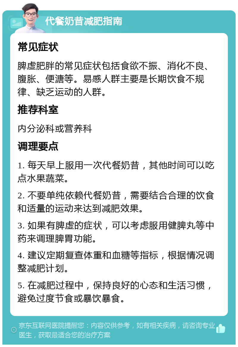 代餐奶昔减肥指南 常见症状 脾虚肥胖的常见症状包括食欲不振、消化不良、腹胀、便溏等。易感人群主要是长期饮食不规律、缺乏运动的人群。 推荐科室 内分泌科或营养科 调理要点 1. 每天早上服用一次代餐奶昔，其他时间可以吃点水果蔬菜。 2. 不要单纯依赖代餐奶昔，需要结合合理的饮食和适量的运动来达到减肥效果。 3. 如果有脾虚的症状，可以考虑服用健脾丸等中药来调理脾胃功能。 4. 建议定期复查体重和血糖等指标，根据情况调整减肥计划。 5. 在减肥过程中，保持良好的心态和生活习惯，避免过度节食或暴饮暴食。