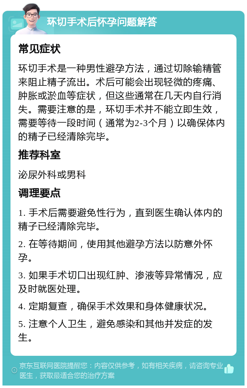 环切手术后怀孕问题解答 常见症状 环切手术是一种男性避孕方法，通过切除输精管来阻止精子流出。术后可能会出现轻微的疼痛、肿胀或淤血等症状，但这些通常在几天内自行消失。需要注意的是，环切手术并不能立即生效，需要等待一段时间（通常为2-3个月）以确保体内的精子已经清除完毕。 推荐科室 泌尿外科或男科 调理要点 1. 手术后需要避免性行为，直到医生确认体内的精子已经清除完毕。 2. 在等待期间，使用其他避孕方法以防意外怀孕。 3. 如果手术切口出现红肿、渗液等异常情况，应及时就医处理。 4. 定期复查，确保手术效果和身体健康状况。 5. 注意个人卫生，避免感染和其他并发症的发生。