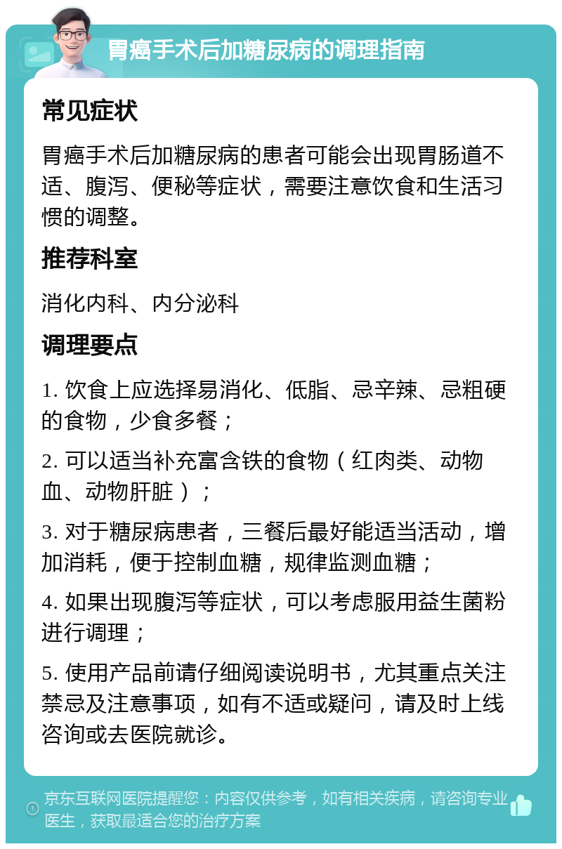 胃癌手术后加糖尿病的调理指南 常见症状 胃癌手术后加糖尿病的患者可能会出现胃肠道不适、腹泻、便秘等症状，需要注意饮食和生活习惯的调整。 推荐科室 消化内科、内分泌科 调理要点 1. 饮食上应选择易消化、低脂、忌辛辣、忌粗硬的食物，少食多餐； 2. 可以适当补充富含铁的食物（红肉类、动物血、动物肝脏）； 3. 对于糖尿病患者，三餐后最好能适当活动，增加消耗，便于控制血糖，规律监测血糖； 4. 如果出现腹泻等症状，可以考虑服用益生菌粉进行调理； 5. 使用产品前请仔细阅读说明书，尤其重点关注禁忌及注意事项，如有不适或疑问，请及时上线咨询或去医院就诊。