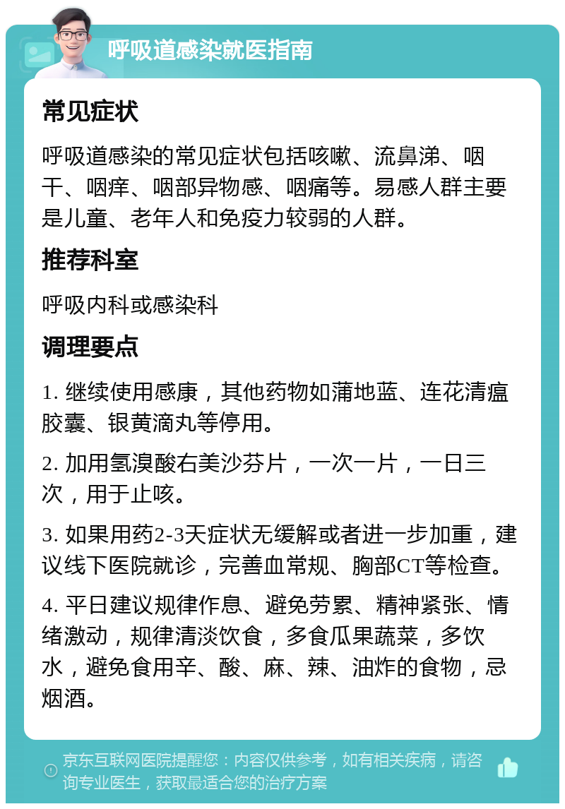 呼吸道感染就医指南 常见症状 呼吸道感染的常见症状包括咳嗽、流鼻涕、咽干、咽痒、咽部异物感、咽痛等。易感人群主要是儿童、老年人和免疫力较弱的人群。 推荐科室 呼吸内科或感染科 调理要点 1. 继续使用感康，其他药物如蒲地蓝、连花清瘟胶囊、银黄滴丸等停用。 2. 加用氢溴酸右美沙芬片，一次一片，一日三次，用于止咳。 3. 如果用药2-3天症状无缓解或者进一步加重，建议线下医院就诊，完善血常规、胸部CT等检查。 4. 平日建议规律作息、避免劳累、精神紧张、情绪激动，规律清淡饮食，多食瓜果蔬菜，多饮水，避免食用辛、酸、麻、辣、油炸的食物，忌烟酒。