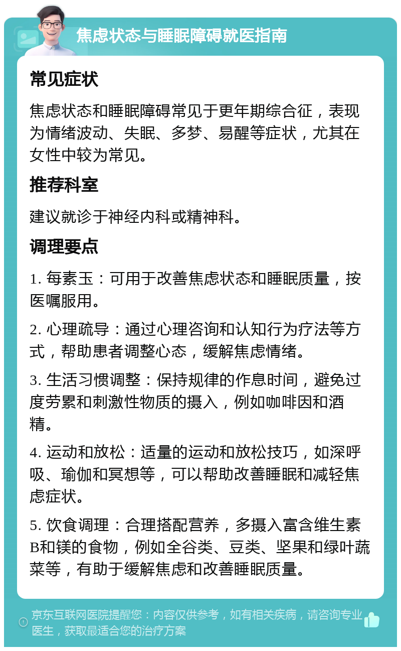 焦虑状态与睡眠障碍就医指南 常见症状 焦虑状态和睡眠障碍常见于更年期综合征，表现为情绪波动、失眠、多梦、易醒等症状，尤其在女性中较为常见。 推荐科室 建议就诊于神经内科或精神科。 调理要点 1. 每素玉：可用于改善焦虑状态和睡眠质量，按医嘱服用。 2. 心理疏导：通过心理咨询和认知行为疗法等方式，帮助患者调整心态，缓解焦虑情绪。 3. 生活习惯调整：保持规律的作息时间，避免过度劳累和刺激性物质的摄入，例如咖啡因和酒精。 4. 运动和放松：适量的运动和放松技巧，如深呼吸、瑜伽和冥想等，可以帮助改善睡眠和减轻焦虑症状。 5. 饮食调理：合理搭配营养，多摄入富含维生素B和镁的食物，例如全谷类、豆类、坚果和绿叶蔬菜等，有助于缓解焦虑和改善睡眠质量。