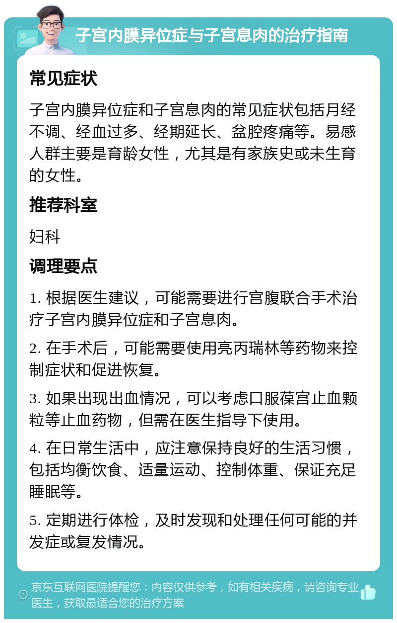 子宫内膜异位症与子宫息肉的治疗指南 常见症状 子宫内膜异位症和子宫息肉的常见症状包括月经不调、经血过多、经期延长、盆腔疼痛等。易感人群主要是育龄女性，尤其是有家族史或未生育的女性。 推荐科室 妇科 调理要点 1. 根据医生建议，可能需要进行宫腹联合手术治疗子宫内膜异位症和子宫息肉。 2. 在手术后，可能需要使用亮丙瑞林等药物来控制症状和促进恢复。 3. 如果出现出血情况，可以考虑口服葆宫止血颗粒等止血药物，但需在医生指导下使用。 4. 在日常生活中，应注意保持良好的生活习惯，包括均衡饮食、适量运动、控制体重、保证充足睡眠等。 5. 定期进行体检，及时发现和处理任何可能的并发症或复发情况。