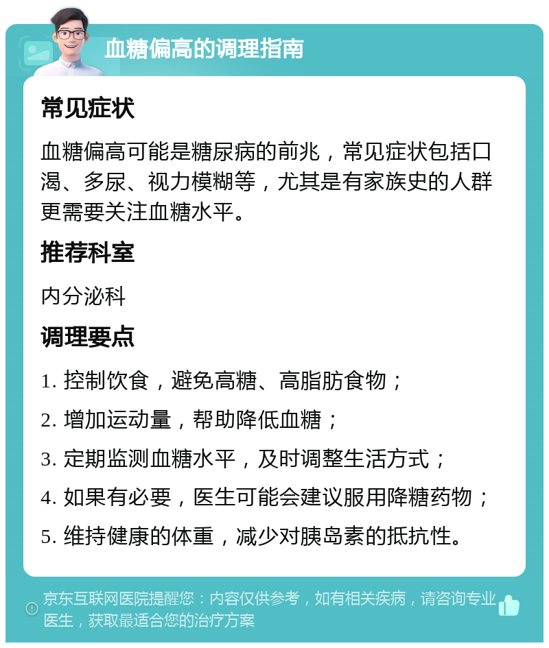 血糖偏高的调理指南 常见症状 血糖偏高可能是糖尿病的前兆，常见症状包括口渴、多尿、视力模糊等，尤其是有家族史的人群更需要关注血糖水平。 推荐科室 内分泌科 调理要点 1. 控制饮食，避免高糖、高脂肪食物； 2. 增加运动量，帮助降低血糖； 3. 定期监测血糖水平，及时调整生活方式； 4. 如果有必要，医生可能会建议服用降糖药物； 5. 维持健康的体重，减少对胰岛素的抵抗性。