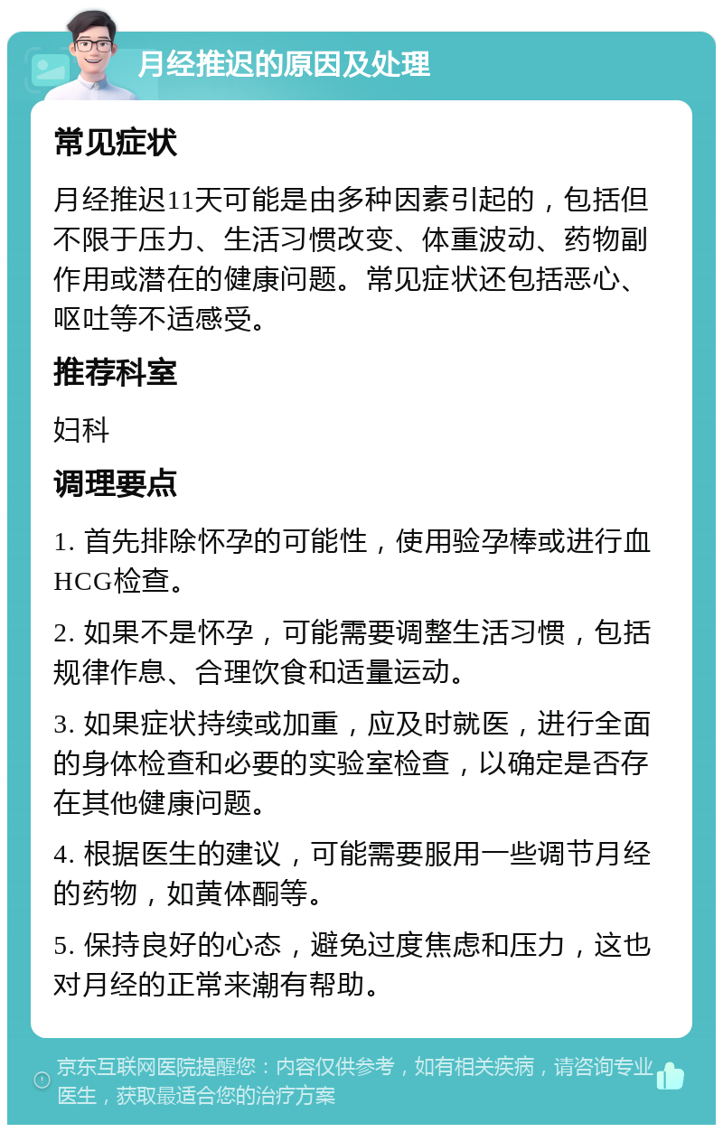 月经推迟的原因及处理 常见症状 月经推迟11天可能是由多种因素引起的，包括但不限于压力、生活习惯改变、体重波动、药物副作用或潜在的健康问题。常见症状还包括恶心、呕吐等不适感受。 推荐科室 妇科 调理要点 1. 首先排除怀孕的可能性，使用验孕棒或进行血HCG检查。 2. 如果不是怀孕，可能需要调整生活习惯，包括规律作息、合理饮食和适量运动。 3. 如果症状持续或加重，应及时就医，进行全面的身体检查和必要的实验室检查，以确定是否存在其他健康问题。 4. 根据医生的建议，可能需要服用一些调节月经的药物，如黄体酮等。 5. 保持良好的心态，避免过度焦虑和压力，这也对月经的正常来潮有帮助。