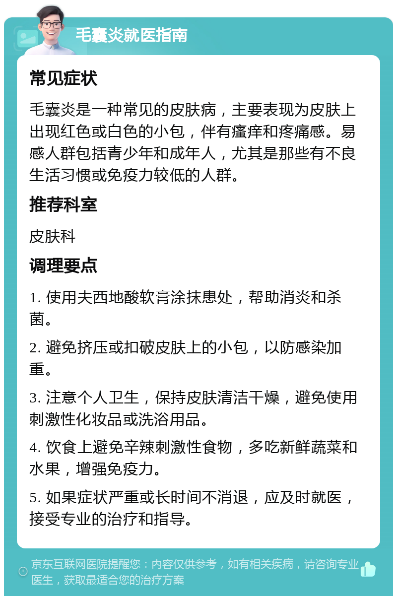 毛囊炎就医指南 常见症状 毛囊炎是一种常见的皮肤病，主要表现为皮肤上出现红色或白色的小包，伴有瘙痒和疼痛感。易感人群包括青少年和成年人，尤其是那些有不良生活习惯或免疫力较低的人群。 推荐科室 皮肤科 调理要点 1. 使用夫西地酸软膏涂抹患处，帮助消炎和杀菌。 2. 避免挤压或扣破皮肤上的小包，以防感染加重。 3. 注意个人卫生，保持皮肤清洁干燥，避免使用刺激性化妆品或洗浴用品。 4. 饮食上避免辛辣刺激性食物，多吃新鲜蔬菜和水果，增强免疫力。 5. 如果症状严重或长时间不消退，应及时就医，接受专业的治疗和指导。