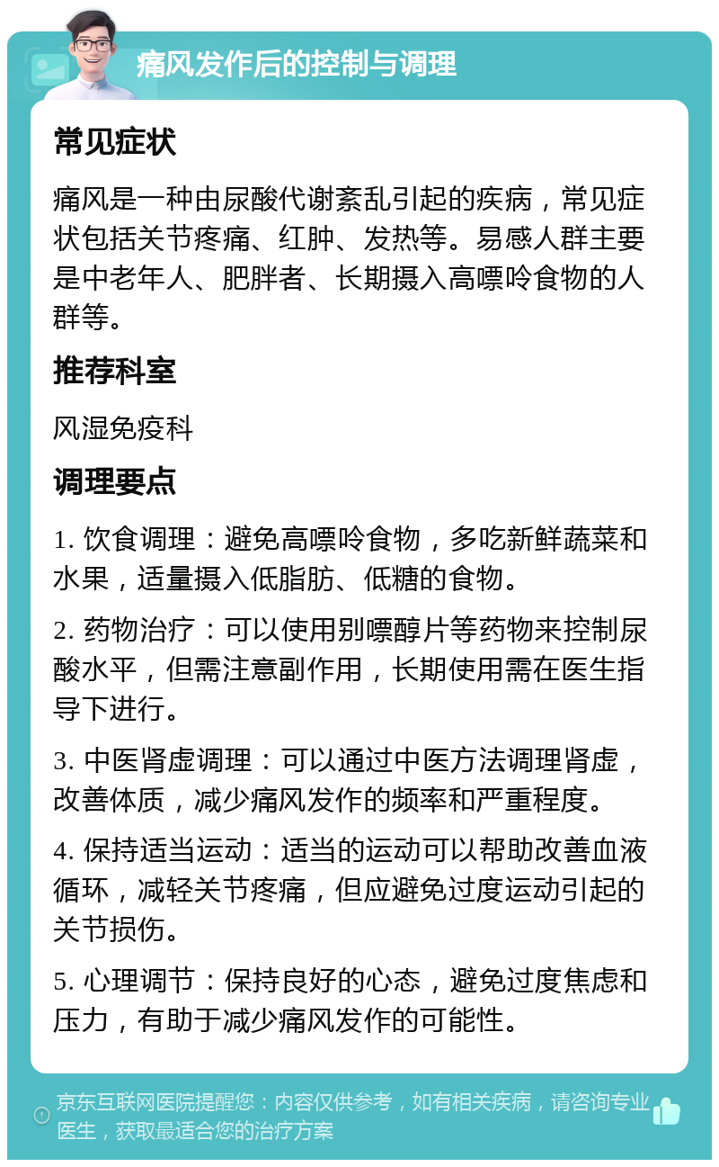 痛风发作后的控制与调理 常见症状 痛风是一种由尿酸代谢紊乱引起的疾病，常见症状包括关节疼痛、红肿、发热等。易感人群主要是中老年人、肥胖者、长期摄入高嘌呤食物的人群等。 推荐科室 风湿免疫科 调理要点 1. 饮食调理：避免高嘌呤食物，多吃新鲜蔬菜和水果，适量摄入低脂肪、低糖的食物。 2. 药物治疗：可以使用别嘌醇片等药物来控制尿酸水平，但需注意副作用，长期使用需在医生指导下进行。 3. 中医肾虚调理：可以通过中医方法调理肾虚，改善体质，减少痛风发作的频率和严重程度。 4. 保持适当运动：适当的运动可以帮助改善血液循环，减轻关节疼痛，但应避免过度运动引起的关节损伤。 5. 心理调节：保持良好的心态，避免过度焦虑和压力，有助于减少痛风发作的可能性。