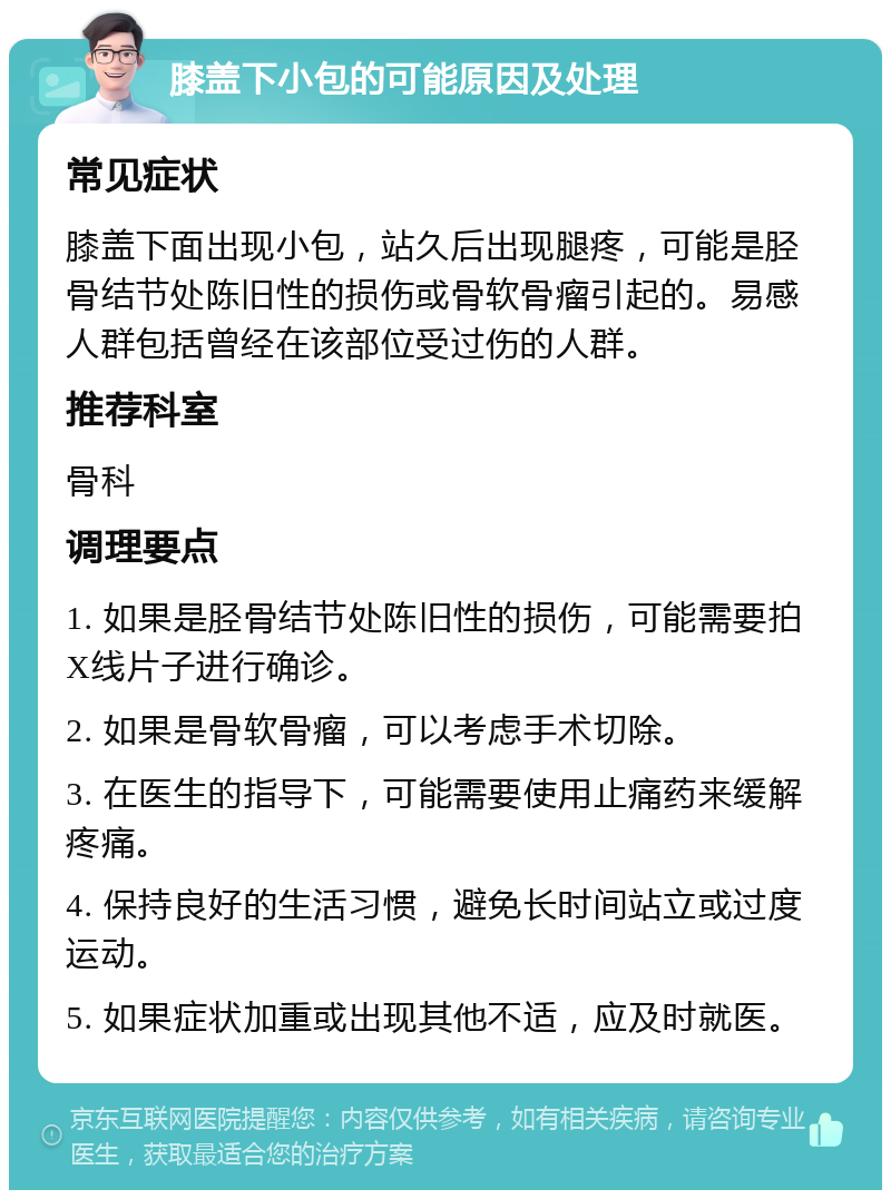 膝盖下小包的可能原因及处理 常见症状 膝盖下面出现小包，站久后出现腿疼，可能是胫骨结节处陈旧性的损伤或骨软骨瘤引起的。易感人群包括曾经在该部位受过伤的人群。 推荐科室 骨科 调理要点 1. 如果是胫骨结节处陈旧性的损伤，可能需要拍X线片子进行确诊。 2. 如果是骨软骨瘤，可以考虑手术切除。 3. 在医生的指导下，可能需要使用止痛药来缓解疼痛。 4. 保持良好的生活习惯，避免长时间站立或过度运动。 5. 如果症状加重或出现其他不适，应及时就医。