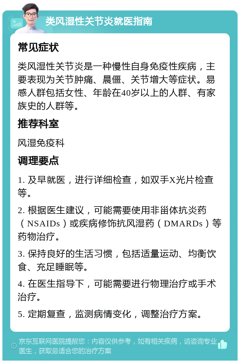 类风湿性关节炎就医指南 常见症状 类风湿性关节炎是一种慢性自身免疫性疾病，主要表现为关节肿痛、晨僵、关节增大等症状。易感人群包括女性、年龄在40岁以上的人群、有家族史的人群等。 推荐科室 风湿免疫科 调理要点 1. 及早就医，进行详细检查，如双手X光片检查等。 2. 根据医生建议，可能需要使用非甾体抗炎药（NSAIDs）或疾病修饰抗风湿药（DMARDs）等药物治疗。 3. 保持良好的生活习惯，包括适量运动、均衡饮食、充足睡眠等。 4. 在医生指导下，可能需要进行物理治疗或手术治疗。 5. 定期复查，监测病情变化，调整治疗方案。