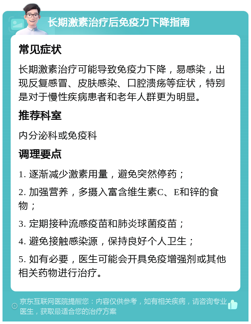 长期激素治疗后免疫力下降指南 常见症状 长期激素治疗可能导致免疫力下降，易感染，出现反复感冒、皮肤感染、口腔溃疡等症状，特别是对于慢性疾病患者和老年人群更为明显。 推荐科室 内分泌科或免疫科 调理要点 1. 逐渐减少激素用量，避免突然停药； 2. 加强营养，多摄入富含维生素C、E和锌的食物； 3. 定期接种流感疫苗和肺炎球菌疫苗； 4. 避免接触感染源，保持良好个人卫生； 5. 如有必要，医生可能会开具免疫增强剂或其他相关药物进行治疗。