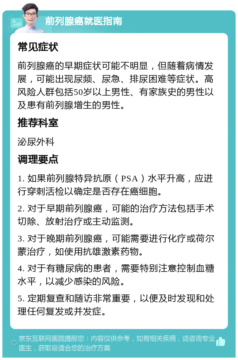 前列腺癌就医指南 常见症状 前列腺癌的早期症状可能不明显，但随着病情发展，可能出现尿频、尿急、排尿困难等症状。高风险人群包括50岁以上男性、有家族史的男性以及患有前列腺增生的男性。 推荐科室 泌尿外科 调理要点 1. 如果前列腺特异抗原（PSA）水平升高，应进行穿刺活检以确定是否存在癌细胞。 2. 对于早期前列腺癌，可能的治疗方法包括手术切除、放射治疗或主动监测。 3. 对于晚期前列腺癌，可能需要进行化疗或荷尔蒙治疗，如使用抗雄激素药物。 4. 对于有糖尿病的患者，需要特别注意控制血糖水平，以减少感染的风险。 5. 定期复查和随访非常重要，以便及时发现和处理任何复发或并发症。