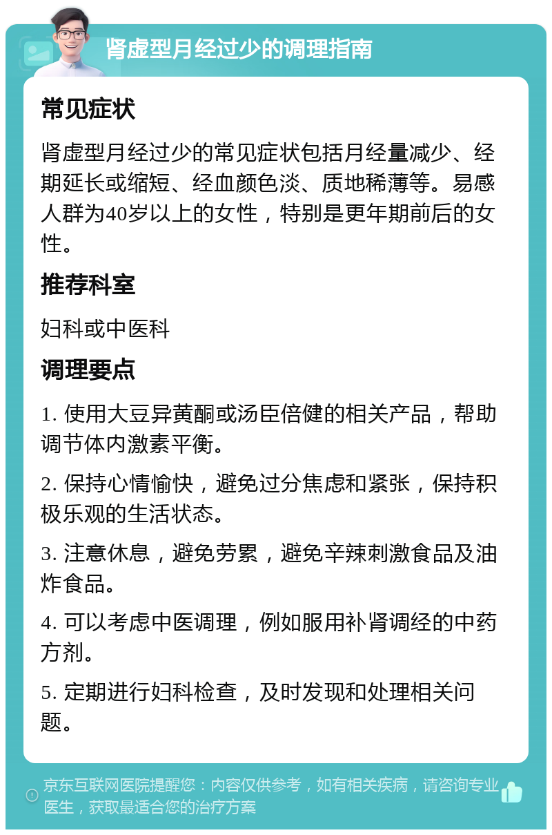 肾虚型月经过少的调理指南 常见症状 肾虚型月经过少的常见症状包括月经量减少、经期延长或缩短、经血颜色淡、质地稀薄等。易感人群为40岁以上的女性，特别是更年期前后的女性。 推荐科室 妇科或中医科 调理要点 1. 使用大豆异黄酮或汤臣倍健的相关产品，帮助调节体内激素平衡。 2. 保持心情愉快，避免过分焦虑和紧张，保持积极乐观的生活状态。 3. 注意休息，避免劳累，避免辛辣刺激食品及油炸食品。 4. 可以考虑中医调理，例如服用补肾调经的中药方剂。 5. 定期进行妇科检查，及时发现和处理相关问题。