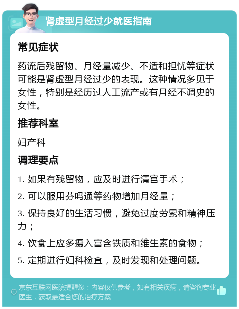 肾虚型月经过少就医指南 常见症状 药流后残留物、月经量减少、不适和担忧等症状可能是肾虚型月经过少的表现。这种情况多见于女性，特别是经历过人工流产或有月经不调史的女性。 推荐科室 妇产科 调理要点 1. 如果有残留物，应及时进行清宫手术； 2. 可以服用芬吗通等药物增加月经量； 3. 保持良好的生活习惯，避免过度劳累和精神压力； 4. 饮食上应多摄入富含铁质和维生素的食物； 5. 定期进行妇科检查，及时发现和处理问题。