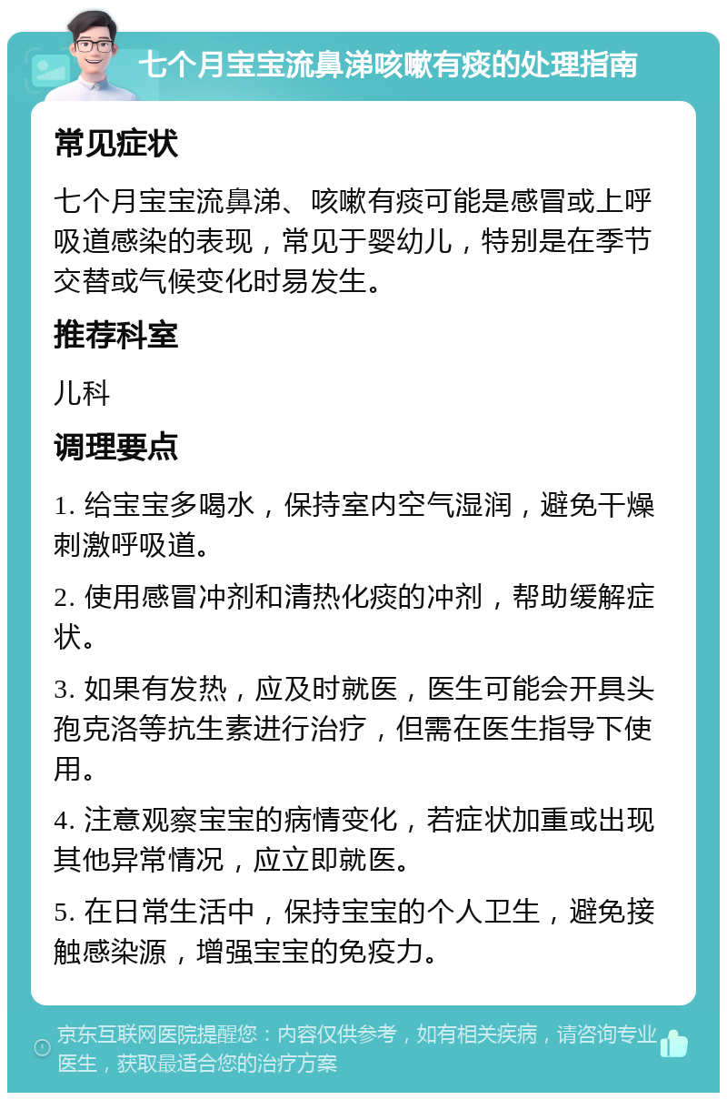 七个月宝宝流鼻涕咳嗽有痰的处理指南 常见症状 七个月宝宝流鼻涕、咳嗽有痰可能是感冒或上呼吸道感染的表现，常见于婴幼儿，特别是在季节交替或气候变化时易发生。 推荐科室 儿科 调理要点 1. 给宝宝多喝水，保持室内空气湿润，避免干燥刺激呼吸道。 2. 使用感冒冲剂和清热化痰的冲剂，帮助缓解症状。 3. 如果有发热，应及时就医，医生可能会开具头孢克洛等抗生素进行治疗，但需在医生指导下使用。 4. 注意观察宝宝的病情变化，若症状加重或出现其他异常情况，应立即就医。 5. 在日常生活中，保持宝宝的个人卫生，避免接触感染源，增强宝宝的免疫力。