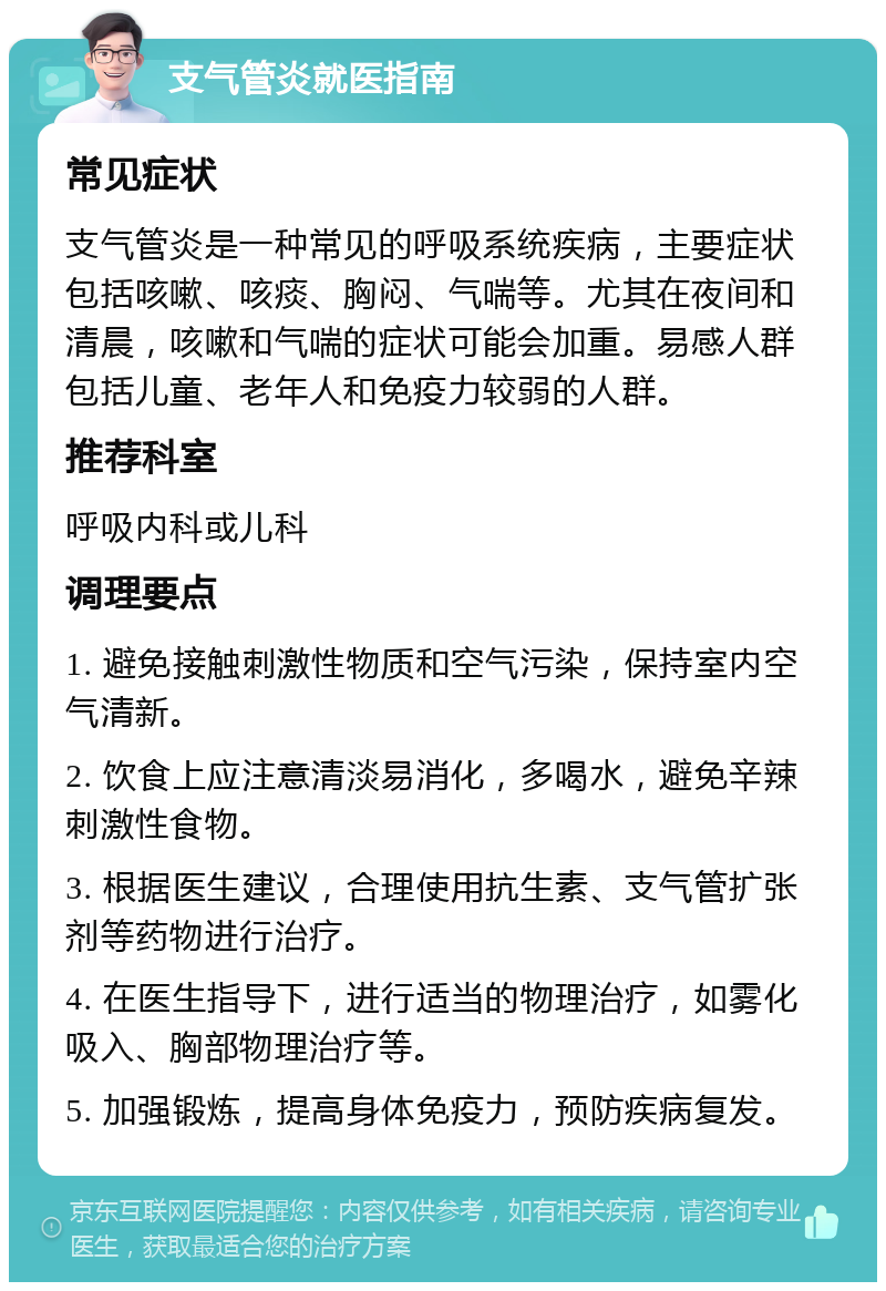 支气管炎就医指南 常见症状 支气管炎是一种常见的呼吸系统疾病，主要症状包括咳嗽、咳痰、胸闷、气喘等。尤其在夜间和清晨，咳嗽和气喘的症状可能会加重。易感人群包括儿童、老年人和免疫力较弱的人群。 推荐科室 呼吸内科或儿科 调理要点 1. 避免接触刺激性物质和空气污染，保持室内空气清新。 2. 饮食上应注意清淡易消化，多喝水，避免辛辣刺激性食物。 3. 根据医生建议，合理使用抗生素、支气管扩张剂等药物进行治疗。 4. 在医生指导下，进行适当的物理治疗，如雾化吸入、胸部物理治疗等。 5. 加强锻炼，提高身体免疫力，预防疾病复发。