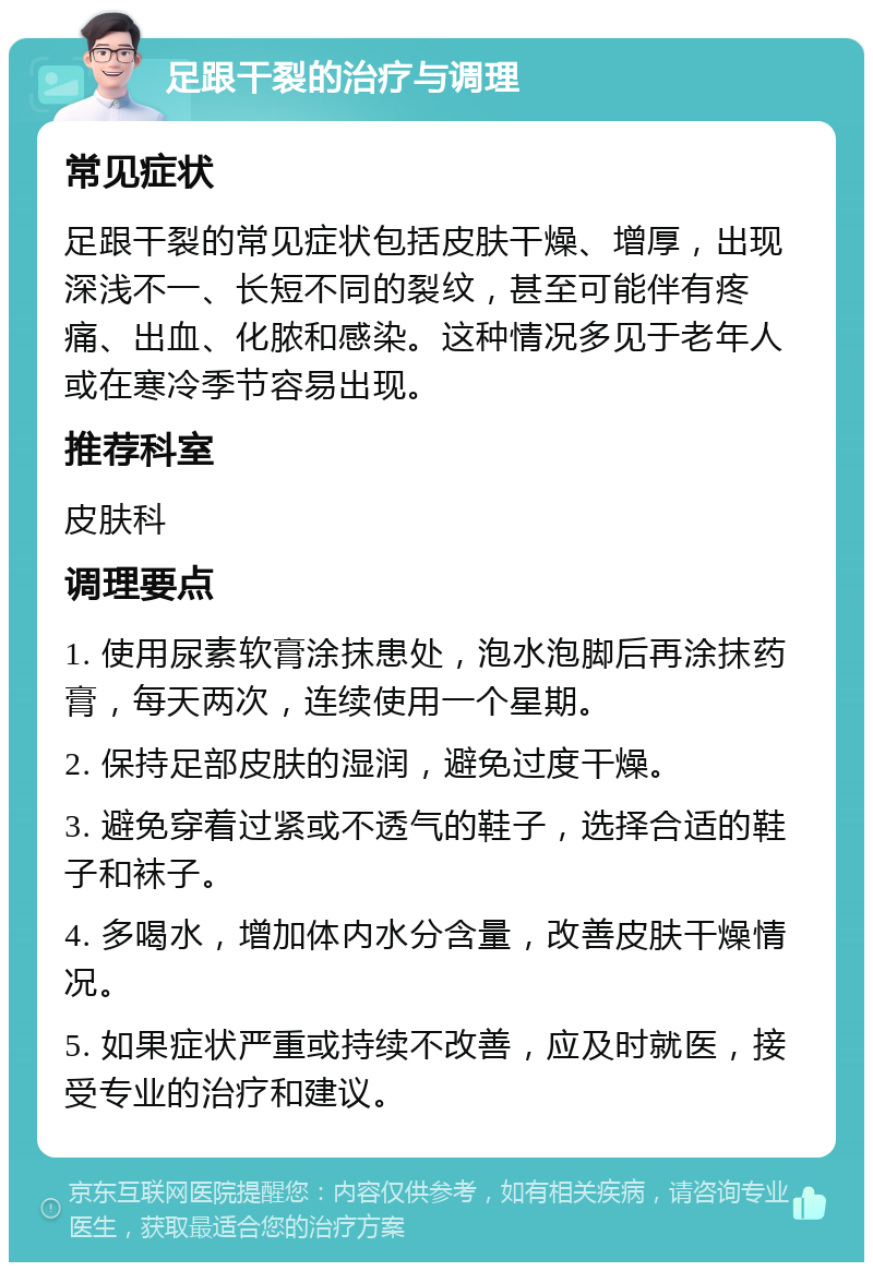 足跟干裂的治疗与调理 常见症状 足跟干裂的常见症状包括皮肤干燥、增厚，出现深浅不一、长短不同的裂纹，甚至可能伴有疼痛、出血、化脓和感染。这种情况多见于老年人或在寒冷季节容易出现。 推荐科室 皮肤科 调理要点 1. 使用尿素软膏涂抹患处，泡水泡脚后再涂抹药膏，每天两次，连续使用一个星期。 2. 保持足部皮肤的湿润，避免过度干燥。 3. 避免穿着过紧或不透气的鞋子，选择合适的鞋子和袜子。 4. 多喝水，增加体内水分含量，改善皮肤干燥情况。 5. 如果症状严重或持续不改善，应及时就医，接受专业的治疗和建议。