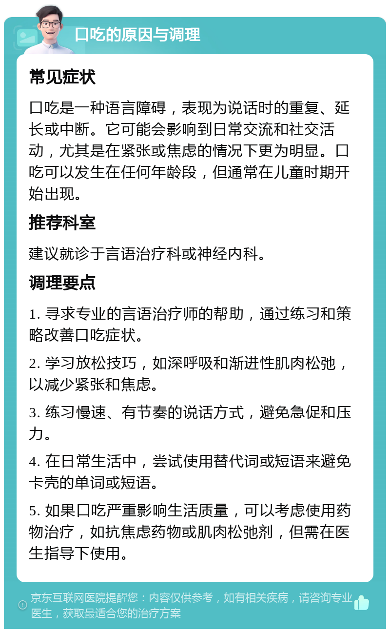 口吃的原因与调理 常见症状 口吃是一种语言障碍，表现为说话时的重复、延长或中断。它可能会影响到日常交流和社交活动，尤其是在紧张或焦虑的情况下更为明显。口吃可以发生在任何年龄段，但通常在儿童时期开始出现。 推荐科室 建议就诊于言语治疗科或神经内科。 调理要点 1. 寻求专业的言语治疗师的帮助，通过练习和策略改善口吃症状。 2. 学习放松技巧，如深呼吸和渐进性肌肉松弛，以减少紧张和焦虑。 3. 练习慢速、有节奏的说话方式，避免急促和压力。 4. 在日常生活中，尝试使用替代词或短语来避免卡壳的单词或短语。 5. 如果口吃严重影响生活质量，可以考虑使用药物治疗，如抗焦虑药物或肌肉松弛剂，但需在医生指导下使用。