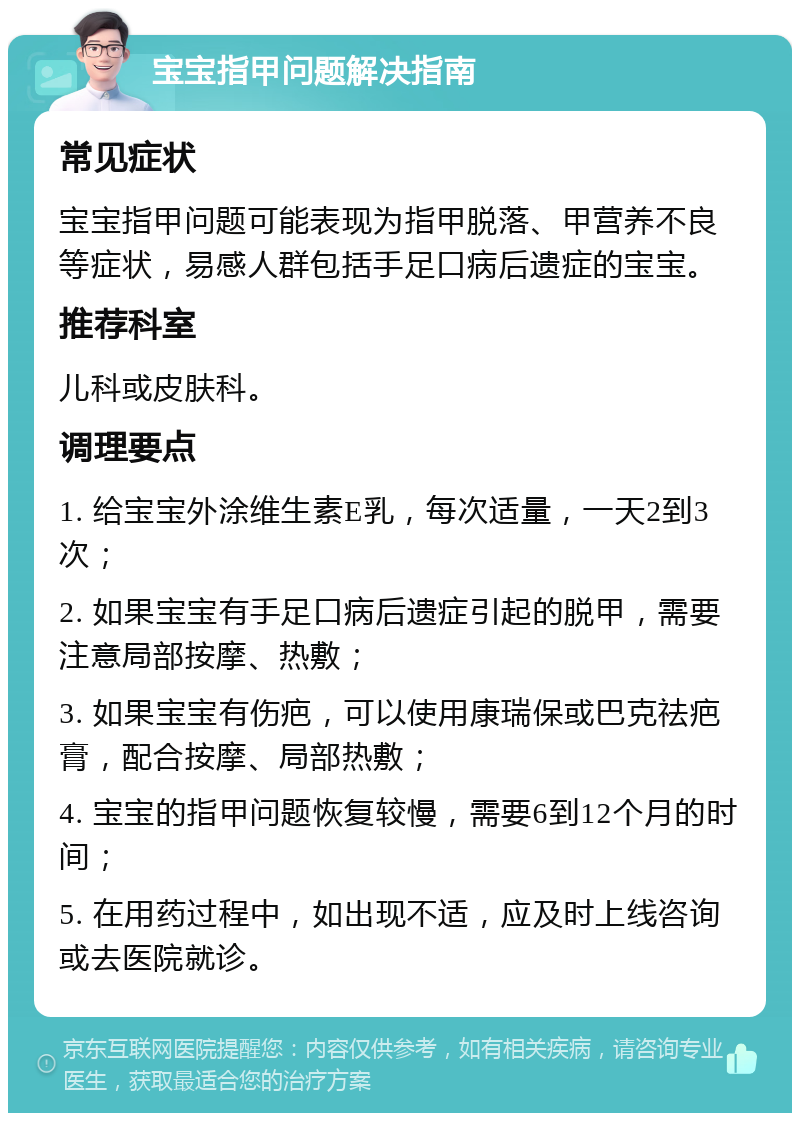 宝宝指甲问题解决指南 常见症状 宝宝指甲问题可能表现为指甲脱落、甲营养不良等症状，易感人群包括手足口病后遗症的宝宝。 推荐科室 儿科或皮肤科。 调理要点 1. 给宝宝外涂维生素E乳，每次适量，一天2到3次； 2. 如果宝宝有手足口病后遗症引起的脱甲，需要注意局部按摩、热敷； 3. 如果宝宝有伤疤，可以使用康瑞保或巴克祛疤膏，配合按摩、局部热敷； 4. 宝宝的指甲问题恢复较慢，需要6到12个月的时间； 5. 在用药过程中，如出现不适，应及时上线咨询或去医院就诊。