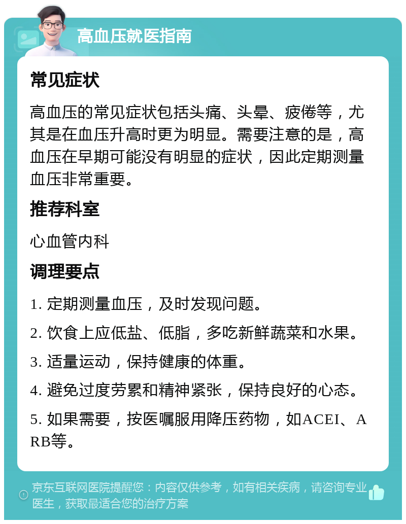 高血压就医指南 常见症状 高血压的常见症状包括头痛、头晕、疲倦等，尤其是在血压升高时更为明显。需要注意的是，高血压在早期可能没有明显的症状，因此定期测量血压非常重要。 推荐科室 心血管内科 调理要点 1. 定期测量血压，及时发现问题。 2. 饮食上应低盐、低脂，多吃新鲜蔬菜和水果。 3. 适量运动，保持健康的体重。 4. 避免过度劳累和精神紧张，保持良好的心态。 5. 如果需要，按医嘱服用降压药物，如ACEI、ARB等。