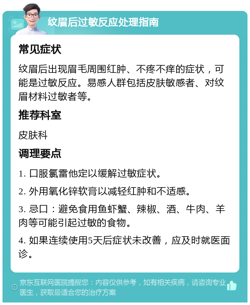 纹眉后过敏反应处理指南 常见症状 纹眉后出现眉毛周围红肿、不疼不痒的症状，可能是过敏反应。易感人群包括皮肤敏感者、对纹眉材料过敏者等。 推荐科室 皮肤科 调理要点 1. 口服氯雷他定以缓解过敏症状。 2. 外用氧化锌软膏以减轻红肿和不适感。 3. 忌口：避免食用鱼虾蟹、辣椒、酒、牛肉、羊肉等可能引起过敏的食物。 4. 如果连续使用5天后症状未改善，应及时就医面诊。