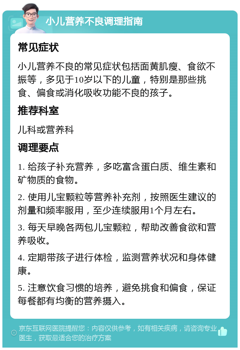 小儿营养不良调理指南 常见症状 小儿营养不良的常见症状包括面黄肌瘦、食欲不振等，多见于10岁以下的儿童，特别是那些挑食、偏食或消化吸收功能不良的孩子。 推荐科室 儿科或营养科 调理要点 1. 给孩子补充营养，多吃富含蛋白质、维生素和矿物质的食物。 2. 使用儿宝颗粒等营养补充剂，按照医生建议的剂量和频率服用，至少连续服用1个月左右。 3. 每天早晚各两包儿宝颗粒，帮助改善食欲和营养吸收。 4. 定期带孩子进行体检，监测营养状况和身体健康。 5. 注意饮食习惯的培养，避免挑食和偏食，保证每餐都有均衡的营养摄入。