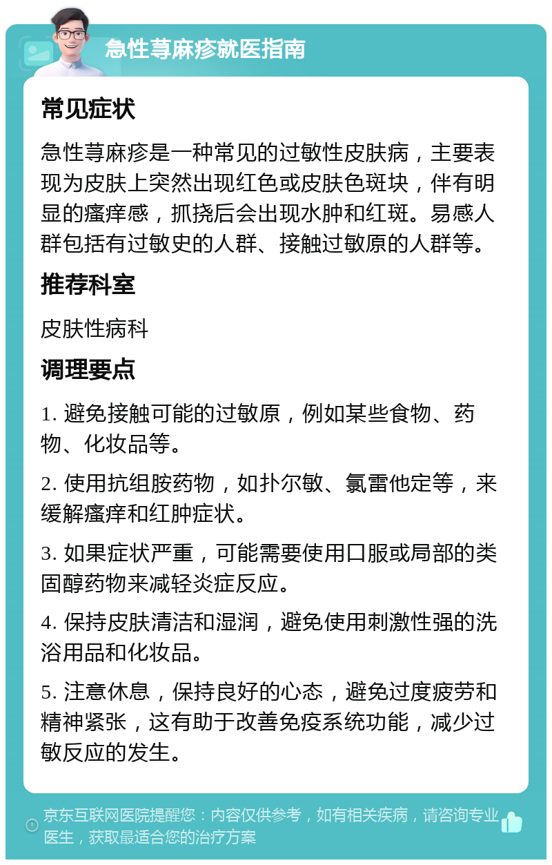 急性荨麻疹就医指南 常见症状 急性荨麻疹是一种常见的过敏性皮肤病，主要表现为皮肤上突然出现红色或皮肤色斑块，伴有明显的瘙痒感，抓挠后会出现水肿和红斑。易感人群包括有过敏史的人群、接触过敏原的人群等。 推荐科室 皮肤性病科 调理要点 1. 避免接触可能的过敏原，例如某些食物、药物、化妆品等。 2. 使用抗组胺药物，如扑尔敏、氯雷他定等，来缓解瘙痒和红肿症状。 3. 如果症状严重，可能需要使用口服或局部的类固醇药物来减轻炎症反应。 4. 保持皮肤清洁和湿润，避免使用刺激性强的洗浴用品和化妆品。 5. 注意休息，保持良好的心态，避免过度疲劳和精神紧张，这有助于改善免疫系统功能，减少过敏反应的发生。