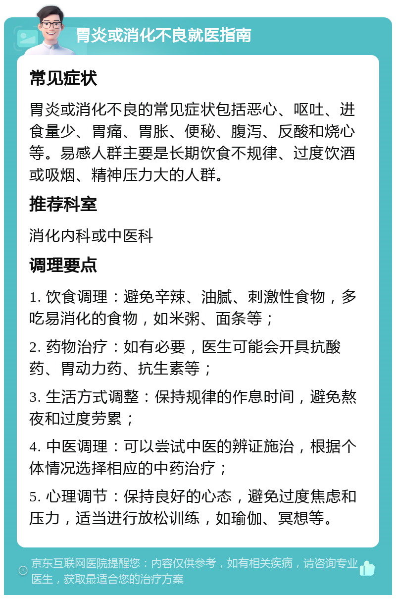 胃炎或消化不良就医指南 常见症状 胃炎或消化不良的常见症状包括恶心、呕吐、进食量少、胃痛、胃胀、便秘、腹泻、反酸和烧心等。易感人群主要是长期饮食不规律、过度饮酒或吸烟、精神压力大的人群。 推荐科室 消化内科或中医科 调理要点 1. 饮食调理：避免辛辣、油腻、刺激性食物，多吃易消化的食物，如米粥、面条等； 2. 药物治疗：如有必要，医生可能会开具抗酸药、胃动力药、抗生素等； 3. 生活方式调整：保持规律的作息时间，避免熬夜和过度劳累； 4. 中医调理：可以尝试中医的辨证施治，根据个体情况选择相应的中药治疗； 5. 心理调节：保持良好的心态，避免过度焦虑和压力，适当进行放松训练，如瑜伽、冥想等。