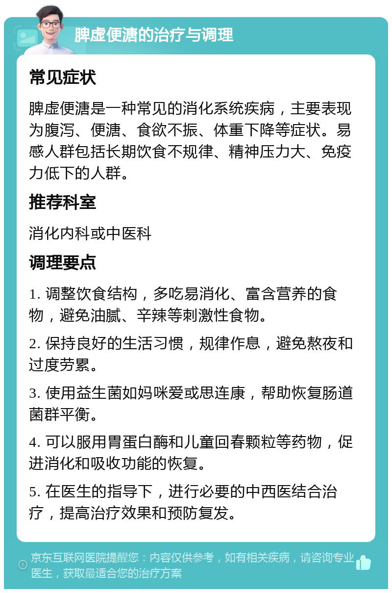 脾虚便溏的治疗与调理 常见症状 脾虚便溏是一种常见的消化系统疾病，主要表现为腹泻、便溏、食欲不振、体重下降等症状。易感人群包括长期饮食不规律、精神压力大、免疫力低下的人群。 推荐科室 消化内科或中医科 调理要点 1. 调整饮食结构，多吃易消化、富含营养的食物，避免油腻、辛辣等刺激性食物。 2. 保持良好的生活习惯，规律作息，避免熬夜和过度劳累。 3. 使用益生菌如妈咪爱或思连康，帮助恢复肠道菌群平衡。 4. 可以服用胃蛋白酶和儿童回春颗粒等药物，促进消化和吸收功能的恢复。 5. 在医生的指导下，进行必要的中西医结合治疗，提高治疗效果和预防复发。