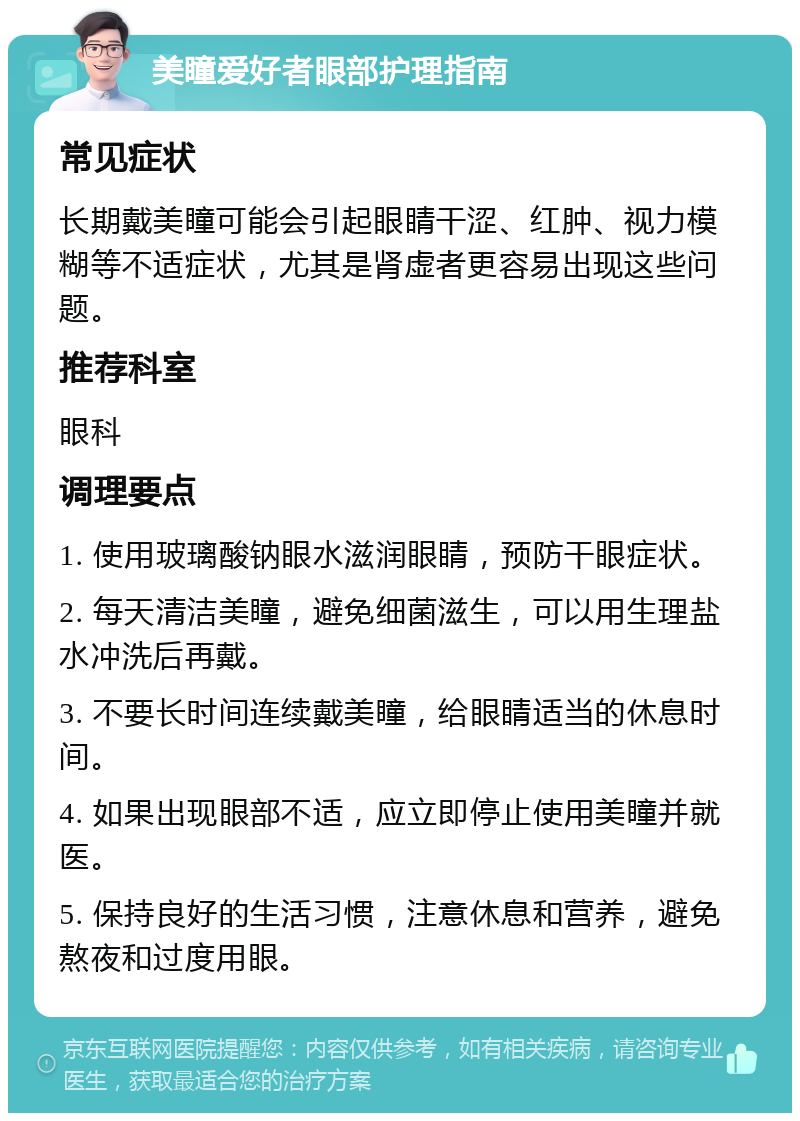 美瞳爱好者眼部护理指南 常见症状 长期戴美瞳可能会引起眼睛干涩、红肿、视力模糊等不适症状，尤其是肾虚者更容易出现这些问题。 推荐科室 眼科 调理要点 1. 使用玻璃酸钠眼水滋润眼睛，预防干眼症状。 2. 每天清洁美瞳，避免细菌滋生，可以用生理盐水冲洗后再戴。 3. 不要长时间连续戴美瞳，给眼睛适当的休息时间。 4. 如果出现眼部不适，应立即停止使用美瞳并就医。 5. 保持良好的生活习惯，注意休息和营养，避免熬夜和过度用眼。