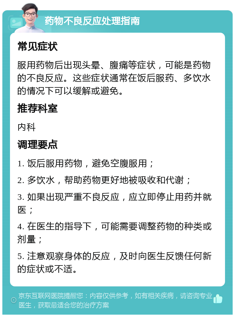 药物不良反应处理指南 常见症状 服用药物后出现头晕、腹痛等症状，可能是药物的不良反应。这些症状通常在饭后服药、多饮水的情况下可以缓解或避免。 推荐科室 内科 调理要点 1. 饭后服用药物，避免空腹服用； 2. 多饮水，帮助药物更好地被吸收和代谢； 3. 如果出现严重不良反应，应立即停止用药并就医； 4. 在医生的指导下，可能需要调整药物的种类或剂量； 5. 注意观察身体的反应，及时向医生反馈任何新的症状或不适。