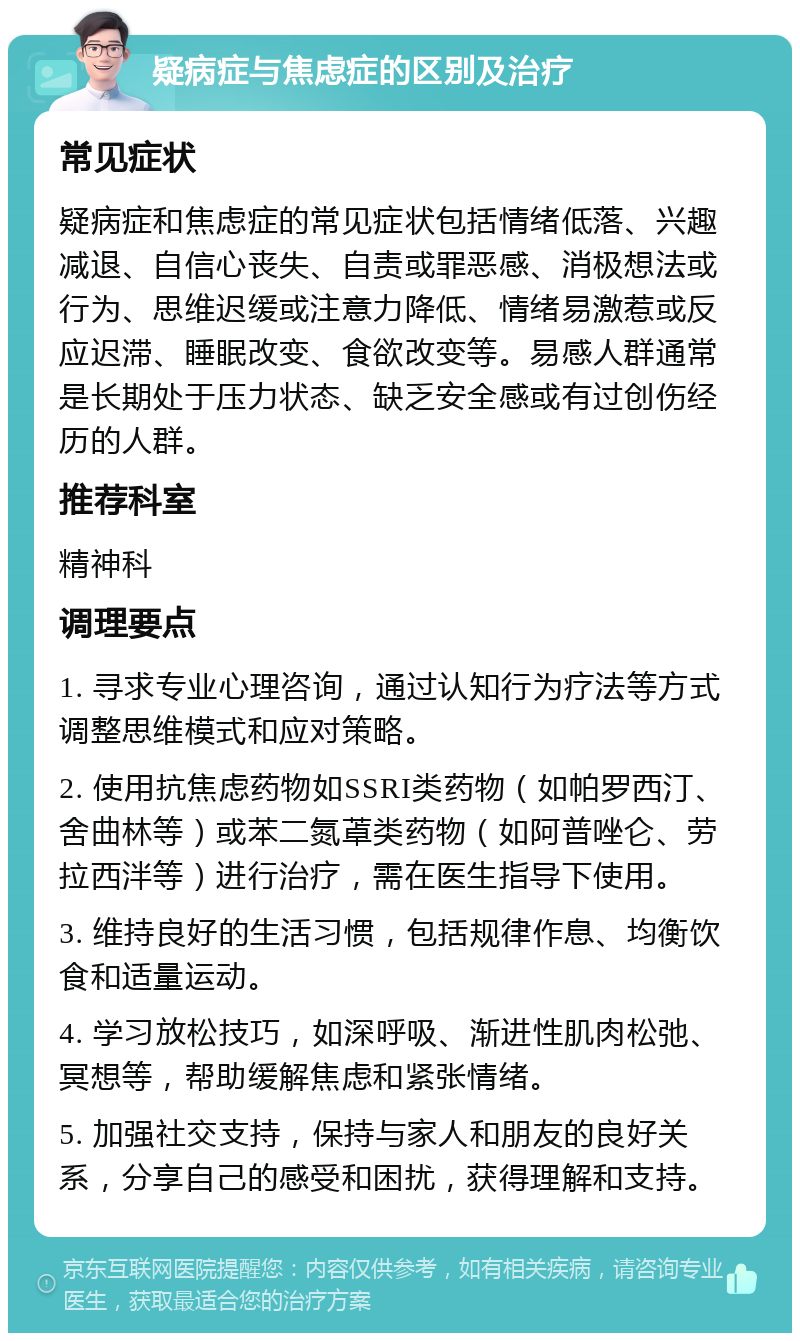 疑病症与焦虑症的区别及治疗 常见症状 疑病症和焦虑症的常见症状包括情绪低落、兴趣减退、自信心丧失、自责或罪恶感、消极想法或行为、思维迟缓或注意力降低、情绪易激惹或反应迟滞、睡眠改变、食欲改变等。易感人群通常是长期处于压力状态、缺乏安全感或有过创伤经历的人群。 推荐科室 精神科 调理要点 1. 寻求专业心理咨询，通过认知行为疗法等方式调整思维模式和应对策略。 2. 使用抗焦虑药物如SSRI类药物（如帕罗西汀、舍曲林等）或苯二氮䓬类药物（如阿普唑仑、劳拉西泮等）进行治疗，需在医生指导下使用。 3. 维持良好的生活习惯，包括规律作息、均衡饮食和适量运动。 4. 学习放松技巧，如深呼吸、渐进性肌肉松弛、冥想等，帮助缓解焦虑和紧张情绪。 5. 加强社交支持，保持与家人和朋友的良好关系，分享自己的感受和困扰，获得理解和支持。