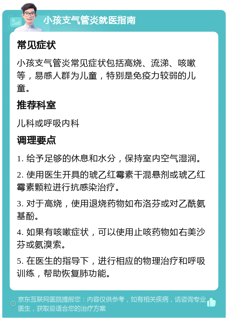 小孩支气管炎就医指南 常见症状 小孩支气管炎常见症状包括高烧、流涕、咳嗽等，易感人群为儿童，特别是免疫力较弱的儿童。 推荐科室 儿科或呼吸内科 调理要点 1. 给予足够的休息和水分，保持室内空气湿润。 2. 使用医生开具的琥乙红霉素干混悬剂或琥乙红霉素颗粒进行抗感染治疗。 3. 对于高烧，使用退烧药物如布洛芬或对乙酰氨基酚。 4. 如果有咳嗽症状，可以使用止咳药物如右美沙芬或氨溴索。 5. 在医生的指导下，进行相应的物理治疗和呼吸训练，帮助恢复肺功能。