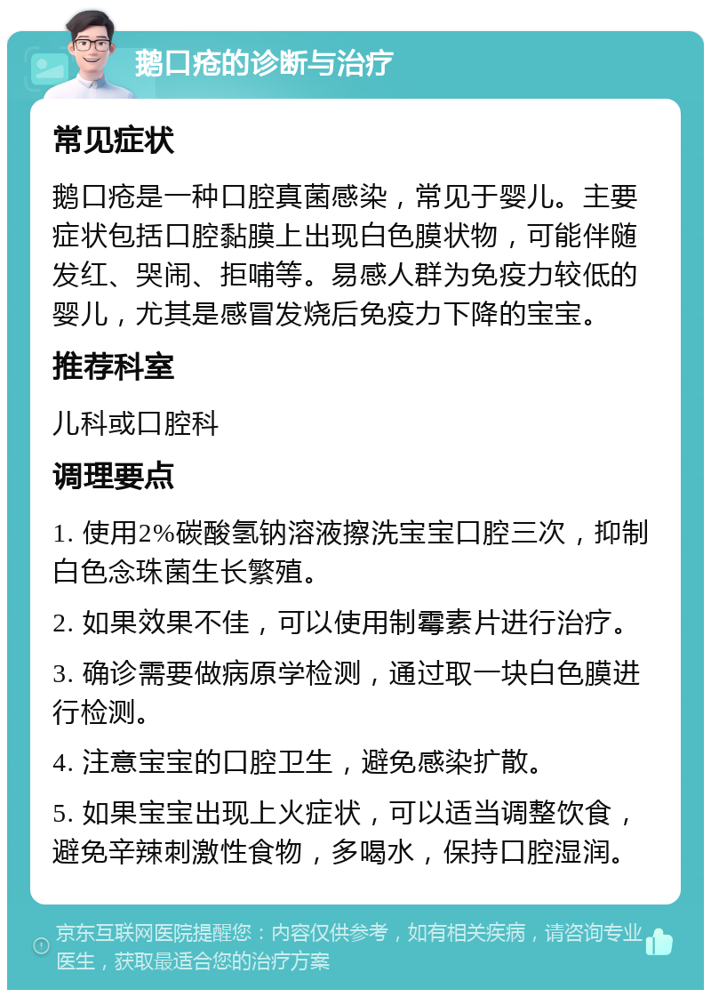 鹅口疮的诊断与治疗 常见症状 鹅口疮是一种口腔真菌感染，常见于婴儿。主要症状包括口腔黏膜上出现白色膜状物，可能伴随发红、哭闹、拒哺等。易感人群为免疫力较低的婴儿，尤其是感冒发烧后免疫力下降的宝宝。 推荐科室 儿科或口腔科 调理要点 1. 使用2%碳酸氢钠溶液擦洗宝宝口腔三次，抑制白色念珠菌生长繁殖。 2. 如果效果不佳，可以使用制霉素片进行治疗。 3. 确诊需要做病原学检测，通过取一块白色膜进行检测。 4. 注意宝宝的口腔卫生，避免感染扩散。 5. 如果宝宝出现上火症状，可以适当调整饮食，避免辛辣刺激性食物，多喝水，保持口腔湿润。