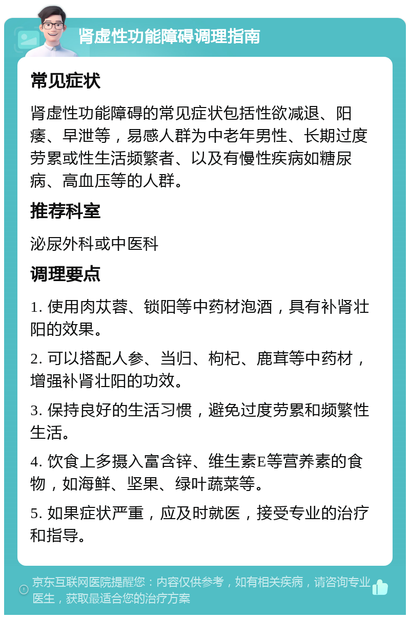 肾虚性功能障碍调理指南 常见症状 肾虚性功能障碍的常见症状包括性欲减退、阳痿、早泄等，易感人群为中老年男性、长期过度劳累或性生活频繁者、以及有慢性疾病如糖尿病、高血压等的人群。 推荐科室 泌尿外科或中医科 调理要点 1. 使用肉苁蓉、锁阳等中药材泡酒，具有补肾壮阳的效果。 2. 可以搭配人参、当归、枸杞、鹿茸等中药材，增强补肾壮阳的功效。 3. 保持良好的生活习惯，避免过度劳累和频繁性生活。 4. 饮食上多摄入富含锌、维生素E等营养素的食物，如海鲜、坚果、绿叶蔬菜等。 5. 如果症状严重，应及时就医，接受专业的治疗和指导。