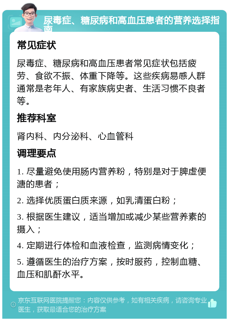 尿毒症、糖尿病和高血压患者的营养选择指南 常见症状 尿毒症、糖尿病和高血压患者常见症状包括疲劳、食欲不振、体重下降等。这些疾病易感人群通常是老年人、有家族病史者、生活习惯不良者等。 推荐科室 肾内科、内分泌科、心血管科 调理要点 1. 尽量避免使用肠内营养粉，特别是对于脾虚便溏的患者； 2. 选择优质蛋白质来源，如乳清蛋白粉； 3. 根据医生建议，适当增加或减少某些营养素的摄入； 4. 定期进行体检和血液检查，监测病情变化； 5. 遵循医生的治疗方案，按时服药，控制血糖、血压和肌酐水平。