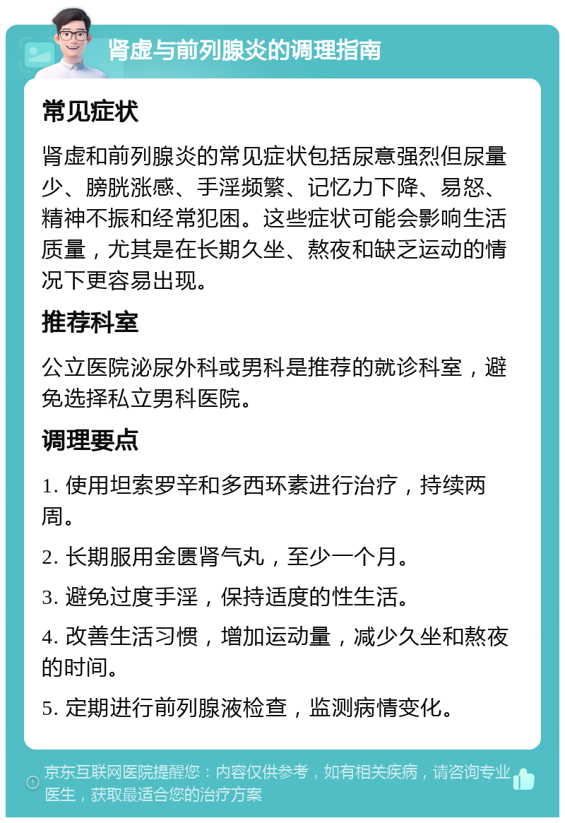 肾虚与前列腺炎的调理指南 常见症状 肾虚和前列腺炎的常见症状包括尿意强烈但尿量少、膀胱涨感、手淫频繁、记忆力下降、易怒、精神不振和经常犯困。这些症状可能会影响生活质量，尤其是在长期久坐、熬夜和缺乏运动的情况下更容易出现。 推荐科室 公立医院泌尿外科或男科是推荐的就诊科室，避免选择私立男科医院。 调理要点 1. 使用坦索罗辛和多西环素进行治疗，持续两周。 2. 长期服用金匮肾气丸，至少一个月。 3. 避免过度手淫，保持适度的性生活。 4. 改善生活习惯，增加运动量，减少久坐和熬夜的时间。 5. 定期进行前列腺液检查，监测病情变化。