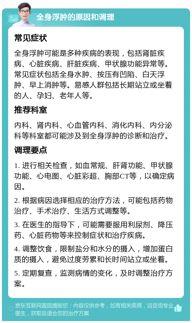 全身浮肿的原因和调理 常见症状 全身浮肿可能是多种疾病的表现，包括肾脏疾病、心脏疾病、肝脏疾病、甲状腺功能异常等。常见症状包括全身水肿、按压有凹陷、白天浮肿、早上消肿等。易感人群包括长期站立或坐着的人、孕妇、老年人等。 推荐科室 内科、肾内科、心血管内科、消化内科、内分泌科等科室都可能涉及到全身浮肿的诊断和治疗。 调理要点 1. 进行相关检查，如血常规、肝肾功能、甲状腺功能、心电图、心脏彩超、胸部CT等，以确定病因。 2. 根据病因选择相应的治疗方法，可能包括药物治疗、手术治疗、生活方式调整等。 3. 在医生的指导下，可能需要服用利尿剂、降压药、心脏药物等来控制症状和治疗疾病。 4. 调整饮食，限制盐分和水分的摄入，增加蛋白质的摄入，避免过度劳累和长时间站立或坐着。 5. 定期复查，监测病情的变化，及时调整治疗方案。