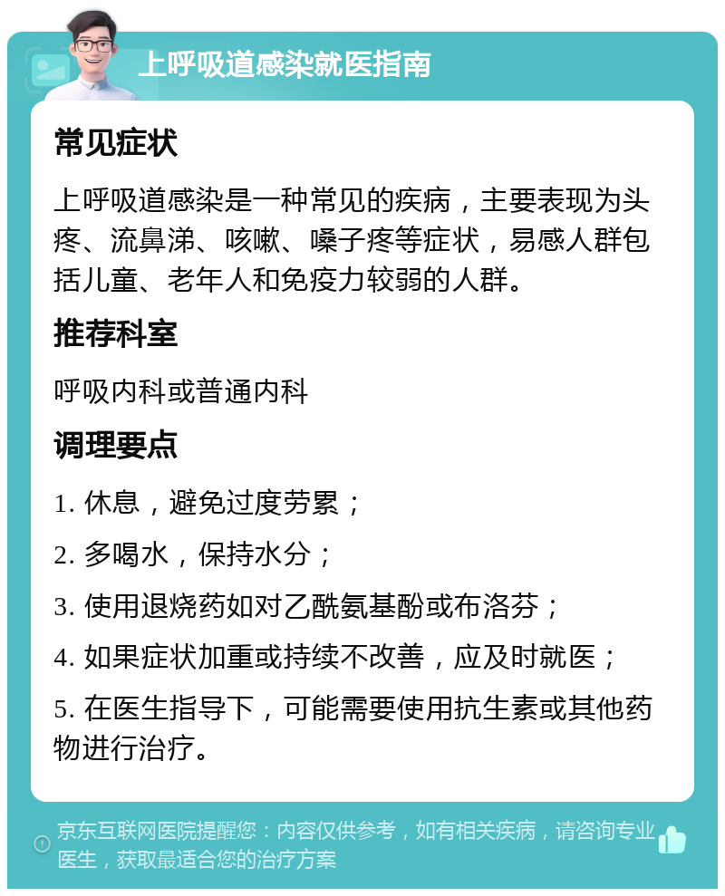 上呼吸道感染就医指南 常见症状 上呼吸道感染是一种常见的疾病，主要表现为头疼、流鼻涕、咳嗽、嗓子疼等症状，易感人群包括儿童、老年人和免疫力较弱的人群。 推荐科室 呼吸内科或普通内科 调理要点 1. 休息，避免过度劳累； 2. 多喝水，保持水分； 3. 使用退烧药如对乙酰氨基酚或布洛芬； 4. 如果症状加重或持续不改善，应及时就医； 5. 在医生指导下，可能需要使用抗生素或其他药物进行治疗。