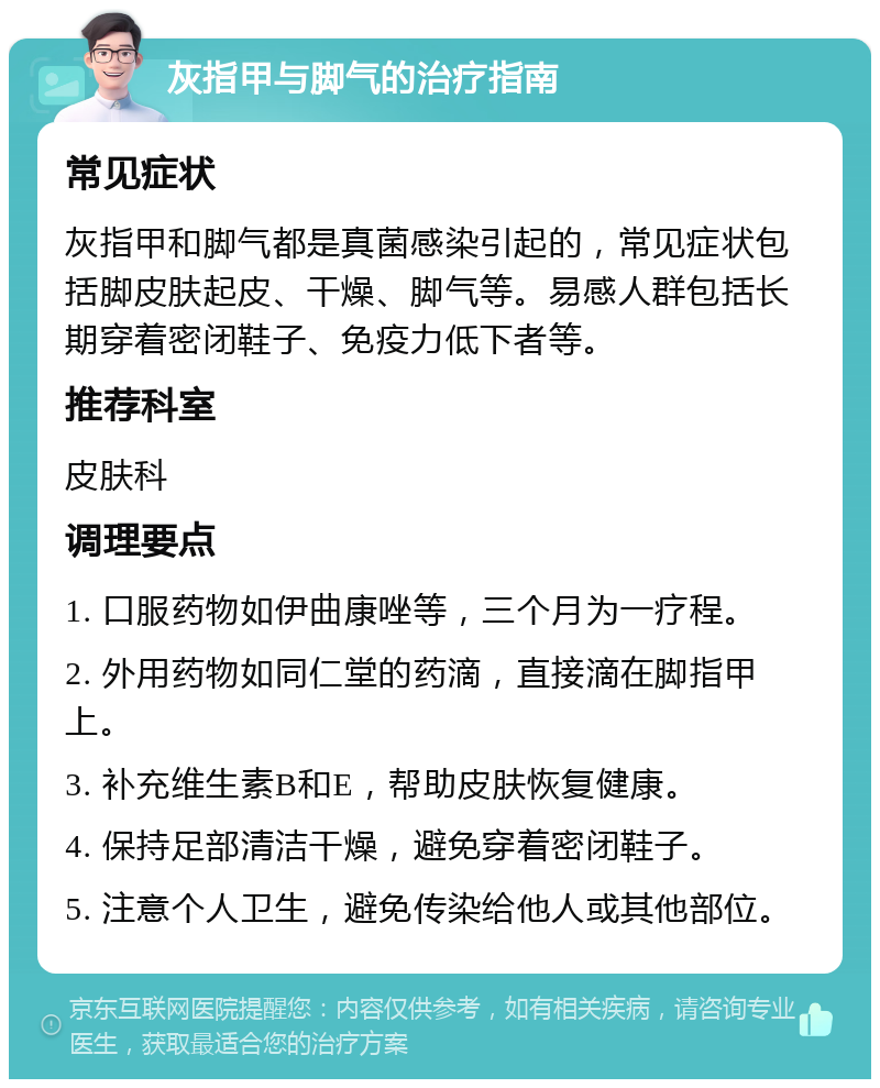 灰指甲与脚气的治疗指南 常见症状 灰指甲和脚气都是真菌感染引起的，常见症状包括脚皮肤起皮、干燥、脚气等。易感人群包括长期穿着密闭鞋子、免疫力低下者等。 推荐科室 皮肤科 调理要点 1. 口服药物如伊曲康唑等，三个月为一疗程。 2. 外用药物如同仁堂的药滴，直接滴在脚指甲上。 3. 补充维生素B和E，帮助皮肤恢复健康。 4. 保持足部清洁干燥，避免穿着密闭鞋子。 5. 注意个人卫生，避免传染给他人或其他部位。