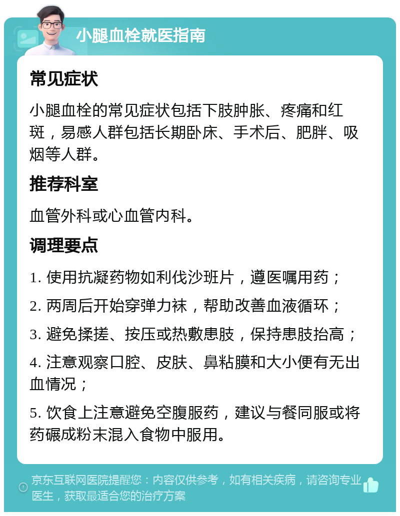 小腿血栓就医指南 常见症状 小腿血栓的常见症状包括下肢肿胀、疼痛和红斑，易感人群包括长期卧床、手术后、肥胖、吸烟等人群。 推荐科室 血管外科或心血管内科。 调理要点 1. 使用抗凝药物如利伐沙班片，遵医嘱用药； 2. 两周后开始穿弹力袜，帮助改善血液循环； 3. 避免揉搓、按压或热敷患肢，保持患肢抬高； 4. 注意观察口腔、皮肤、鼻粘膜和大小便有无出血情况； 5. 饮食上注意避免空腹服药，建议与餐同服或将药碾成粉末混入食物中服用。