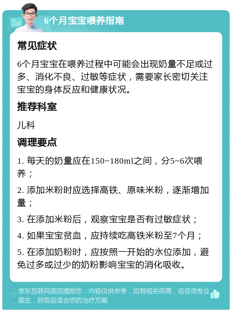 6个月宝宝喂养指南 常见症状 6个月宝宝在喂养过程中可能会出现奶量不足或过多、消化不良、过敏等症状，需要家长密切关注宝宝的身体反应和健康状况。 推荐科室 儿科 调理要点 1. 每天的奶量应在150~180ml之间，分5~6次喂养； 2. 添加米粉时应选择高铁、原味米粉，逐渐增加量； 3. 在添加米粉后，观察宝宝是否有过敏症状； 4. 如果宝宝贫血，应持续吃高铁米粉至7个月； 5. 在添加奶粉时，应按照一开始的水位添加，避免过多或过少的奶粉影响宝宝的消化吸收。