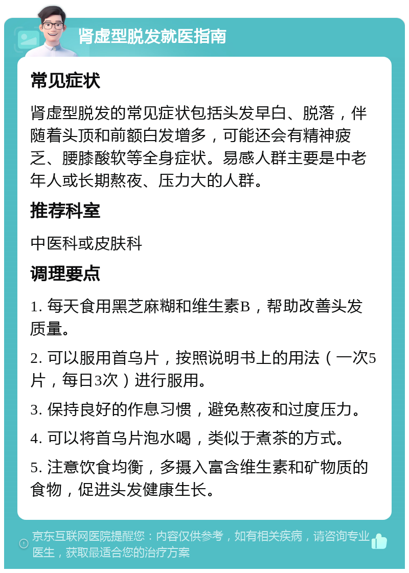 肾虚型脱发就医指南 常见症状 肾虚型脱发的常见症状包括头发早白、脱落，伴随着头顶和前额白发增多，可能还会有精神疲乏、腰膝酸软等全身症状。易感人群主要是中老年人或长期熬夜、压力大的人群。 推荐科室 中医科或皮肤科 调理要点 1. 每天食用黑芝麻糊和维生素B，帮助改善头发质量。 2. 可以服用首乌片，按照说明书上的用法（一次5片，每日3次）进行服用。 3. 保持良好的作息习惯，避免熬夜和过度压力。 4. 可以将首乌片泡水喝，类似于煮茶的方式。 5. 注意饮食均衡，多摄入富含维生素和矿物质的食物，促进头发健康生长。