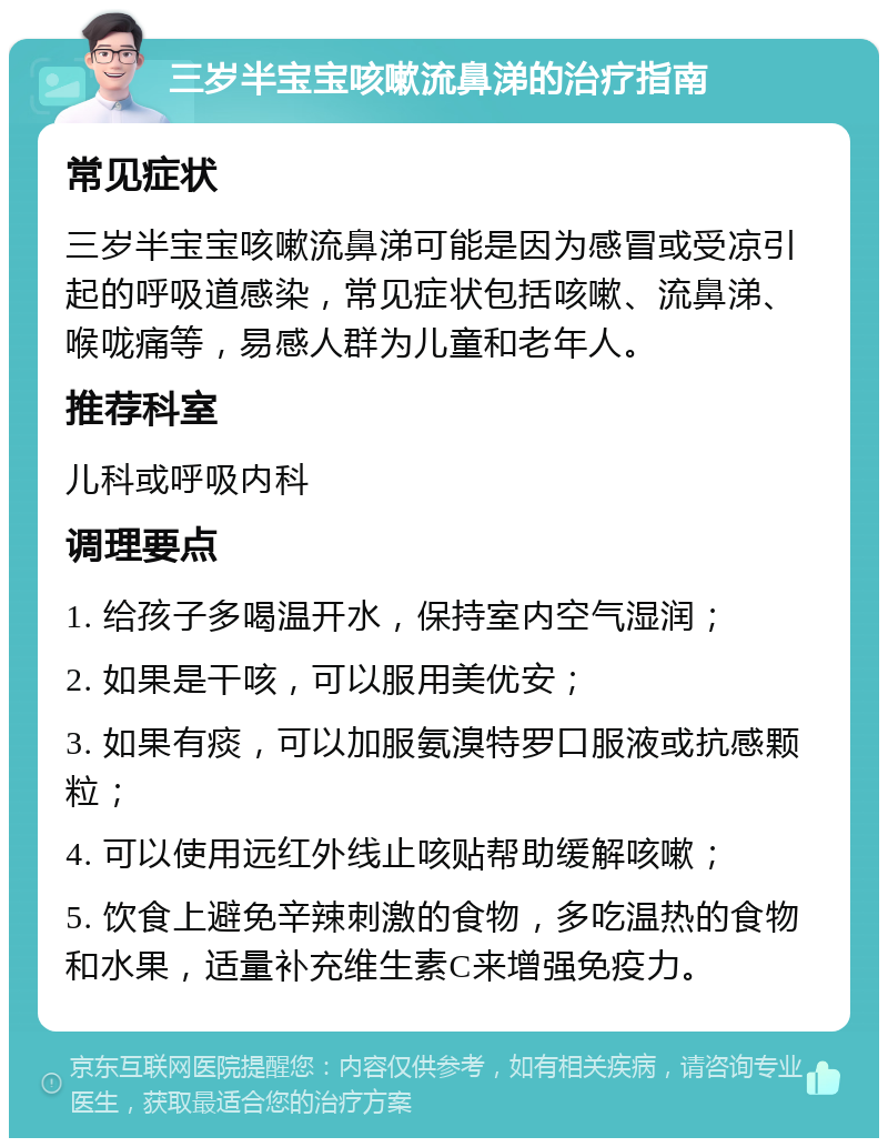 三岁半宝宝咳嗽流鼻涕的治疗指南 常见症状 三岁半宝宝咳嗽流鼻涕可能是因为感冒或受凉引起的呼吸道感染，常见症状包括咳嗽、流鼻涕、喉咙痛等，易感人群为儿童和老年人。 推荐科室 儿科或呼吸内科 调理要点 1. 给孩子多喝温开水，保持室内空气湿润； 2. 如果是干咳，可以服用美优安； 3. 如果有痰，可以加服氨溴特罗口服液或抗感颗粒； 4. 可以使用远红外线止咳贴帮助缓解咳嗽； 5. 饮食上避免辛辣刺激的食物，多吃温热的食物和水果，适量补充维生素C来增强免疫力。