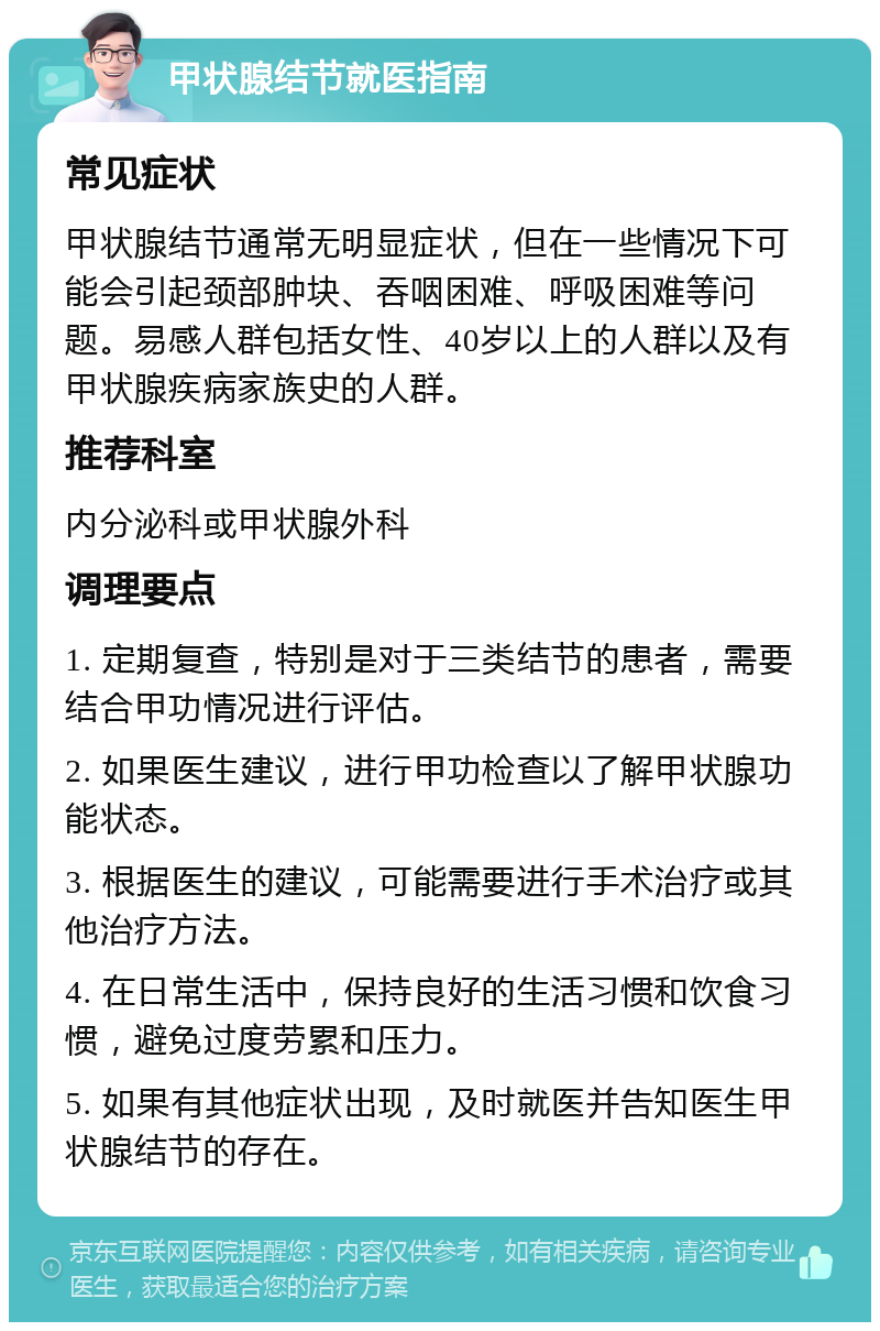 甲状腺结节就医指南 常见症状 甲状腺结节通常无明显症状，但在一些情况下可能会引起颈部肿块、吞咽困难、呼吸困难等问题。易感人群包括女性、40岁以上的人群以及有甲状腺疾病家族史的人群。 推荐科室 内分泌科或甲状腺外科 调理要点 1. 定期复查，特别是对于三类结节的患者，需要结合甲功情况进行评估。 2. 如果医生建议，进行甲功检查以了解甲状腺功能状态。 3. 根据医生的建议，可能需要进行手术治疗或其他治疗方法。 4. 在日常生活中，保持良好的生活习惯和饮食习惯，避免过度劳累和压力。 5. 如果有其他症状出现，及时就医并告知医生甲状腺结节的存在。