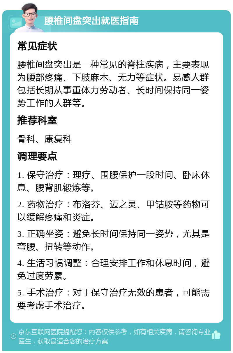 腰椎间盘突出就医指南 常见症状 腰椎间盘突出是一种常见的脊柱疾病，主要表现为腰部疼痛、下肢麻木、无力等症状。易感人群包括长期从事重体力劳动者、长时间保持同一姿势工作的人群等。 推荐科室 骨科、康复科 调理要点 1. 保守治疗：理疗、围腰保护一段时间、卧床休息、腰背肌锻炼等。 2. 药物治疗：布洛芬、迈之灵、甲钴胺等药物可以缓解疼痛和炎症。 3. 正确坐姿：避免长时间保持同一姿势，尤其是弯腰、扭转等动作。 4. 生活习惯调整：合理安排工作和休息时间，避免过度劳累。 5. 手术治疗：对于保守治疗无效的患者，可能需要考虑手术治疗。