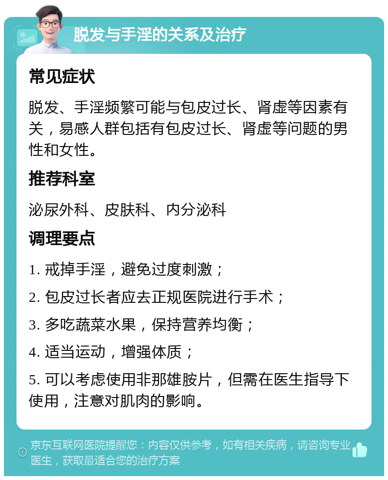 脱发与手淫的关系及治疗 常见症状 脱发、手淫频繁可能与包皮过长、肾虚等因素有关，易感人群包括有包皮过长、肾虚等问题的男性和女性。 推荐科室 泌尿外科、皮肤科、内分泌科 调理要点 1. 戒掉手淫，避免过度刺激； 2. 包皮过长者应去正规医院进行手术； 3. 多吃蔬菜水果，保持营养均衡； 4. 适当运动，增强体质； 5. 可以考虑使用非那雄胺片，但需在医生指导下使用，注意对肌肉的影响。