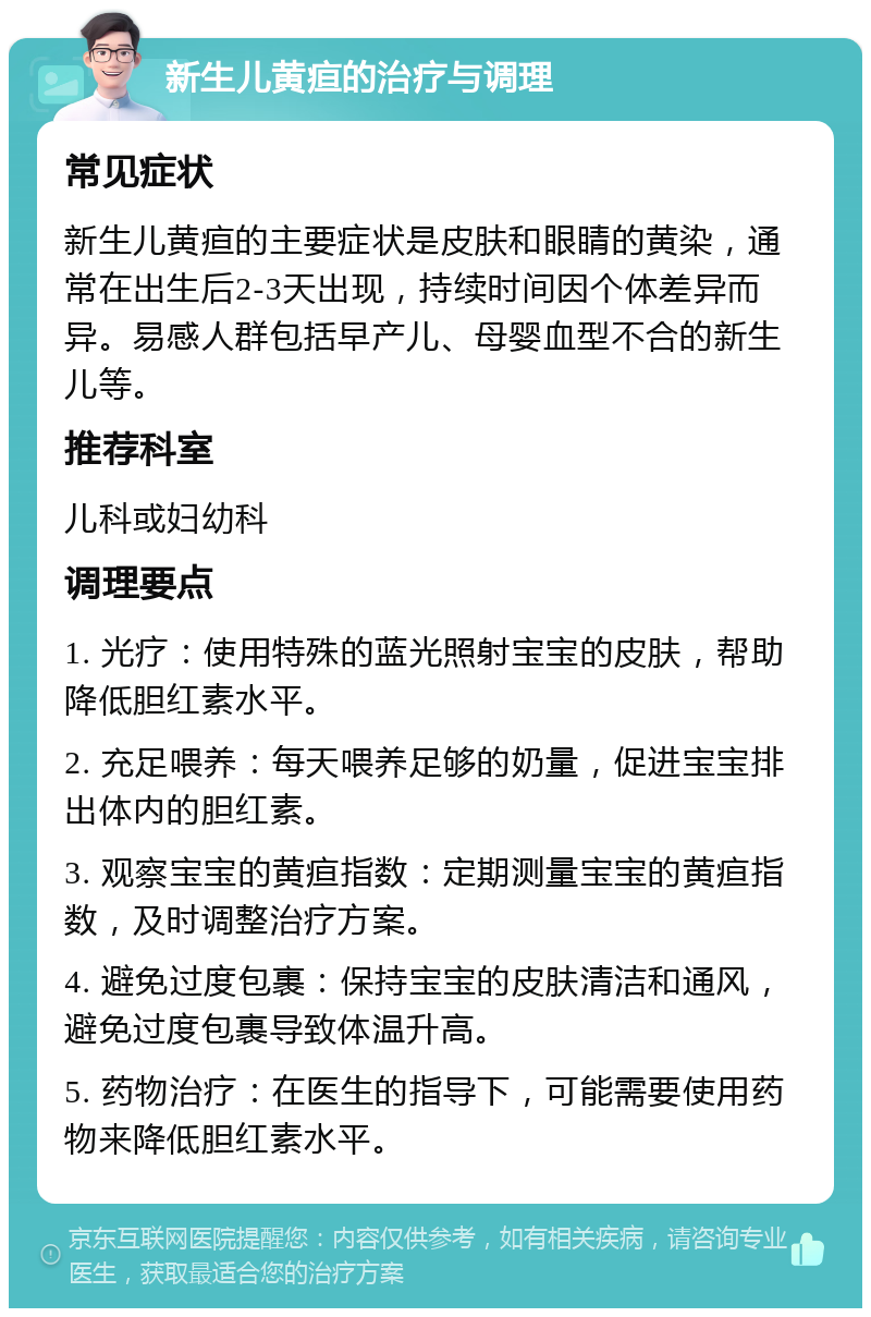 新生儿黄疸的治疗与调理 常见症状 新生儿黄疸的主要症状是皮肤和眼睛的黄染，通常在出生后2-3天出现，持续时间因个体差异而异。易感人群包括早产儿、母婴血型不合的新生儿等。 推荐科室 儿科或妇幼科 调理要点 1. 光疗：使用特殊的蓝光照射宝宝的皮肤，帮助降低胆红素水平。 2. 充足喂养：每天喂养足够的奶量，促进宝宝排出体内的胆红素。 3. 观察宝宝的黄疸指数：定期测量宝宝的黄疸指数，及时调整治疗方案。 4. 避免过度包裹：保持宝宝的皮肤清洁和通风，避免过度包裹导致体温升高。 5. 药物治疗：在医生的指导下，可能需要使用药物来降低胆红素水平。