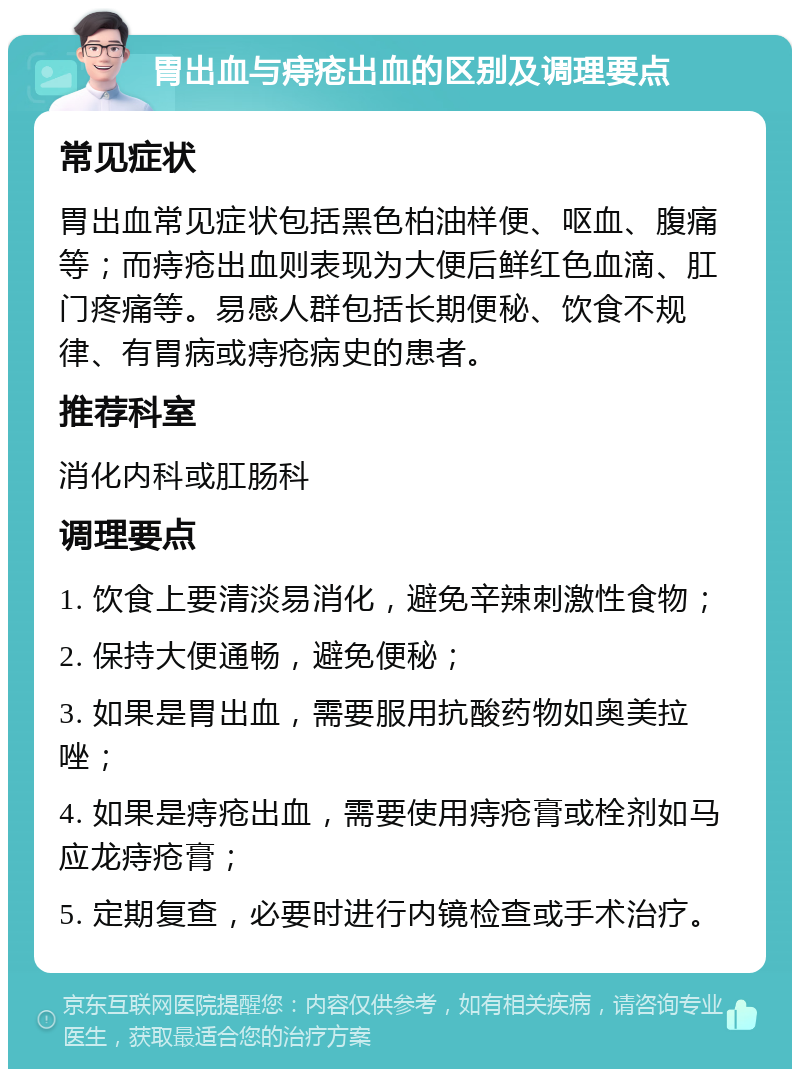 胃出血与痔疮出血的区别及调理要点 常见症状 胃出血常见症状包括黑色柏油样便、呕血、腹痛等；而痔疮出血则表现为大便后鲜红色血滴、肛门疼痛等。易感人群包括长期便秘、饮食不规律、有胃病或痔疮病史的患者。 推荐科室 消化内科或肛肠科 调理要点 1. 饮食上要清淡易消化，避免辛辣刺激性食物； 2. 保持大便通畅，避免便秘； 3. 如果是胃出血，需要服用抗酸药物如奥美拉唑； 4. 如果是痔疮出血，需要使用痔疮膏或栓剂如马应龙痔疮膏； 5. 定期复查，必要时进行内镜检查或手术治疗。